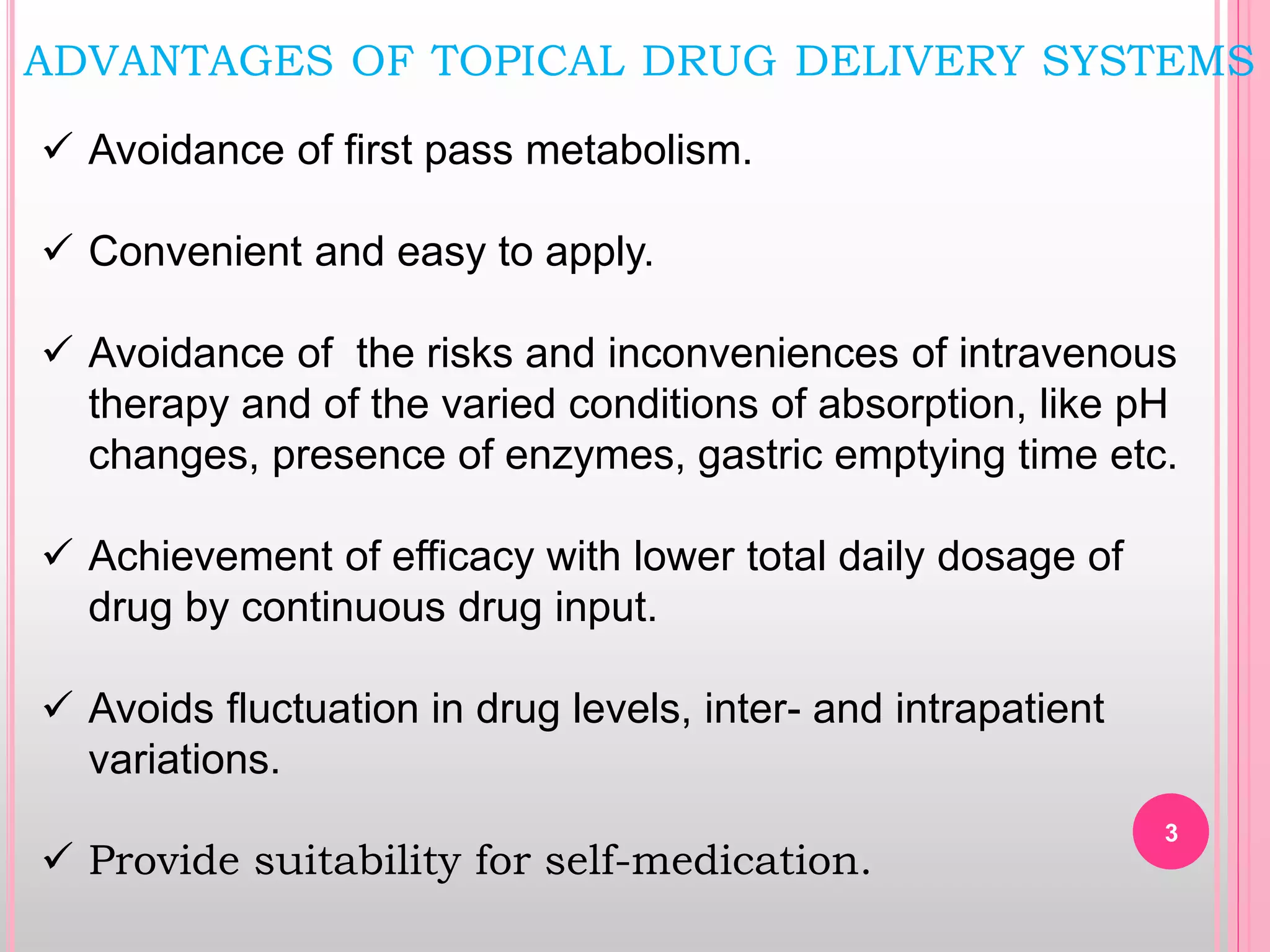 ADVANTAGES OF TOPICAL DRUG DELIVERY SYSTEMS
 Avoidance of first pass metabolism.
 Convenient and easy to apply.
 Avoidance of the risks and inconveniences of intravenous
therapy and of the varied conditions of absorption, like pH
changes, presence of enzymes, gastric emptying time etc.
 Achievement of efficacy with lower total daily dosage of
drug by continuous drug input.
 Avoids fluctuation in drug levels, inter- and intrapatient
variations.
 Provide suitability for self-medication.
3
 