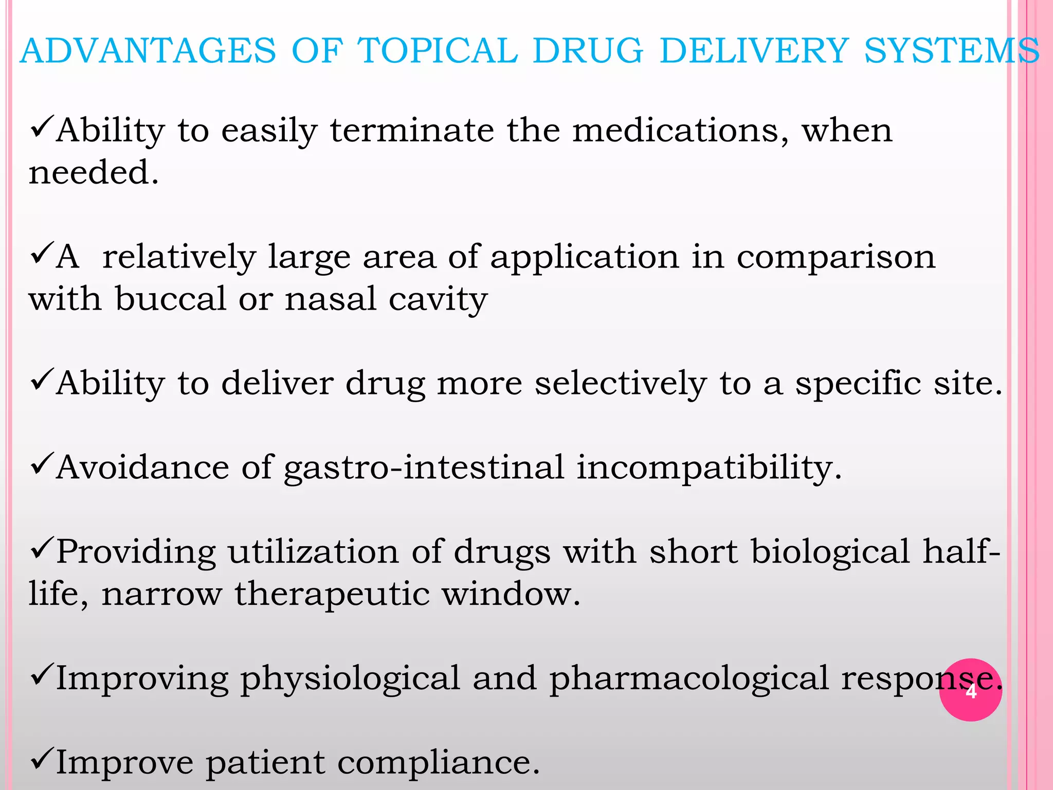 Ability to easily terminate the medications, when
needed.
A relatively large area of application in comparison
with buccal or nasal cavity
Ability to deliver drug more selectively to a specific site.
Avoidance of gastro-intestinal incompatibility.
Providing utilization of drugs with short biological half-
life, narrow therapeutic window.
Improving physiological and pharmacological response.
Improve patient compliance.
ADVANTAGES OF TOPICAL DRUG DELIVERY SYSTEMS
4
 