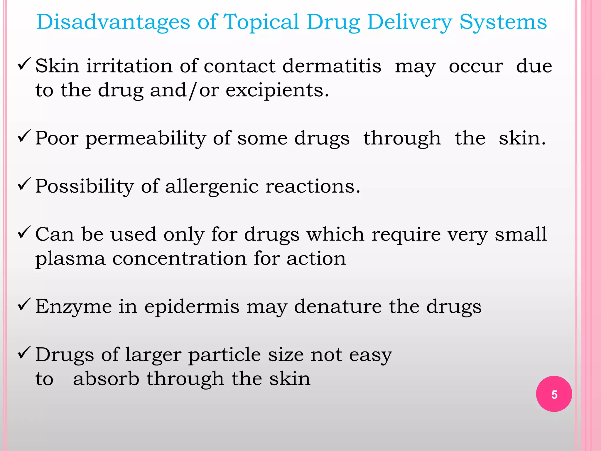 Disadvantages of Topical Drug Delivery Systems
 Skin irritation of contact dermatitis may occur due
to the drug and/or excipients.
 Poor permeability of some drugs through the skin.
 Possibility of allergenic reactions.
 Can be used only for drugs which require very small
plasma concentration for action
 Enzyme in epidermis may denature the drugs
 Drugs of larger particle size not easy
to absorb through the skin
5
 