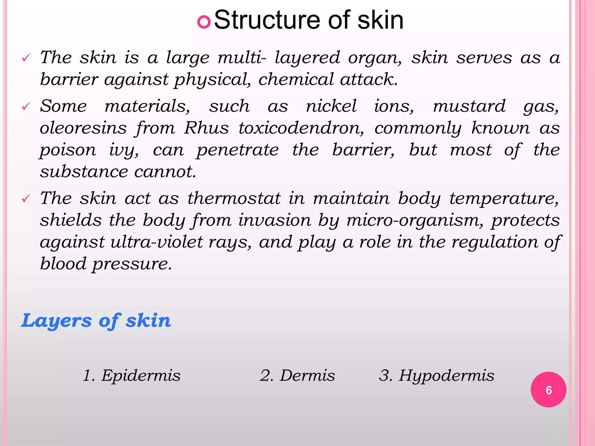 6
Structure of skin
 The skin is a large multi- layered organ, skin serves as a
barrier against physical, chemical attack.
 Some materials, such as nickel ions, mustard gas,
oleoresins from Rhus toxicodendron, commonly known as
poison ivy, can penetrate the barrier, but most of the
substance cannot.
 The skin act as thermostat in maintain body temperature,
shields the body from invasion by micro-organism, protects
against ultra-violet rays, and play a role in the regulation of
blood pressure.
Layers of skin
1. Epidermis 2. Dermis 3. Hypodermis
 