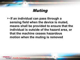 Muting
If an individual can pass through a
 sensing field when the device is muted,
 means shall be provided to ensure that the
 individual is outside of the hazard area, or
 that the machine ceases hazardous
 motion when the muting is removed




   Scientific Technologies Inc.
 