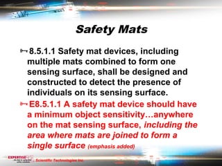 Safety Mats
8.5.1.1 Safety mat devices, including
 multiple mats combined to form one
 sensing surface, shall be designed and
 constructed to detect the presence of
 individuals on its sensing surface.
E8.5.1.1 A safety mat device should have
 a minimum object sensitivity…anywhere
 on the mat sensing surface, including the
 area where mats are joined to form a
 single surface (emphasis added)
   Scientific Technologies Inc.
 