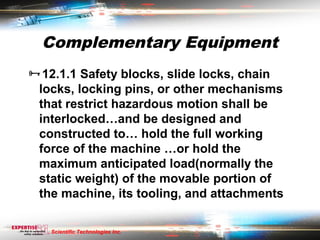 Complementary Equipment
12.1.1 Safety blocks, slide locks, chain
  locks, locking pins, or other mechanisms
  that restrict hazardous motion shall be
  interlocked…and be designed and
  constructed to… hold the full working
  force of the machine …or hold the
  maximum anticipated load(normally the
  static weight) of the movable portion of
  the machine, its tooling, and attachments

    Scientific Technologies Inc.
 