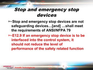 Stop and emergency stop
           devices
Stop and emergency stop devices are not
 safeguarding devices…[and] …shall meet
 the requirements of ANSI/NFPA 79
E12.9 If an emergency stop device is to be
 interfaced into the control system, it
 should not reduce the level of
 performance of the safety related function




   Scientific Technologies Inc.
 