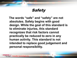 Safety
The words “safe” and “safety” are not
absolutes. Safety begins with good
design. While the goal of this standard is
to eliminate injuries, this standard
recognizes that risk factors cannot
practically be reduced to zero in any
human activity. This standard is not
intended to replace good judgement and
personal responsibility.

  Scientific Technologies Inc.
 