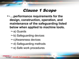 Clause 1 Scope
…performance requirements for the
 design, construction, operation, and
 maintenance of the safeguarding listed
 below when applied to machine tools.
  a) Guards
  b) Safeguarding devices
  c)Awareness devices
  d) Safeguarding methods
  e) Safe work procedures


   Scientific Technologies Inc.
 