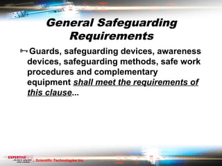 General Safeguarding
           Requirements
Guards, safeguarding devices, awareness
 devices, safeguarding methods, safe work
 procedures and complementary
 equipment shall meet the requirements of
 this clause...




   Scientific Technologies Inc.
 