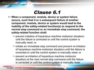 Clause 6.1
 When a component, module, device or system failure
  occurs, such that it or a subsequent failure of another
  component, module, device or system would lead to the
  inability of the safety-related function(s) to respond to the
  normal stop command or an immediate stop command, the
  safety-related function shall:
    prevent initiation of hazardous machine motion(or situation)
     until the failure is corrected or until the control system is
     manually reset; or
    initiate an immediate stop command and prevent re-initiation
     of hazardous machine motion(or situation) until the failure is
     corrected or until the control system is manually reset; or
    prevent re-initiation of hazardous machine motion(or
     situation) at the next normal stop command until the failure
     is corrected or until the control system is manually reset
     Scientific Technologies Inc.
 