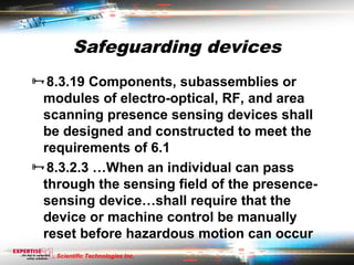 Safeguarding devices
8.3.19 Components, subassemblies or
 modules of electro-optical, RF, and area
 scanning presence sensing devices shall
 be designed and constructed to meet the
 requirements of 6.1
8.3.2.3 …When an individual can pass
 through the sensing field of the presence-
 sensing device…shall require that the
 device or machine control be manually
 reset before hazardous motion can occur
   Scientific Technologies Inc.
 