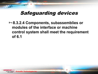 Safeguarding devices
8.3.2.4 Components, subassemblies or
 modules of the interface or machine
 control system shall meet the requirement
 of 6.1




   Scientific Technologies Inc.
 