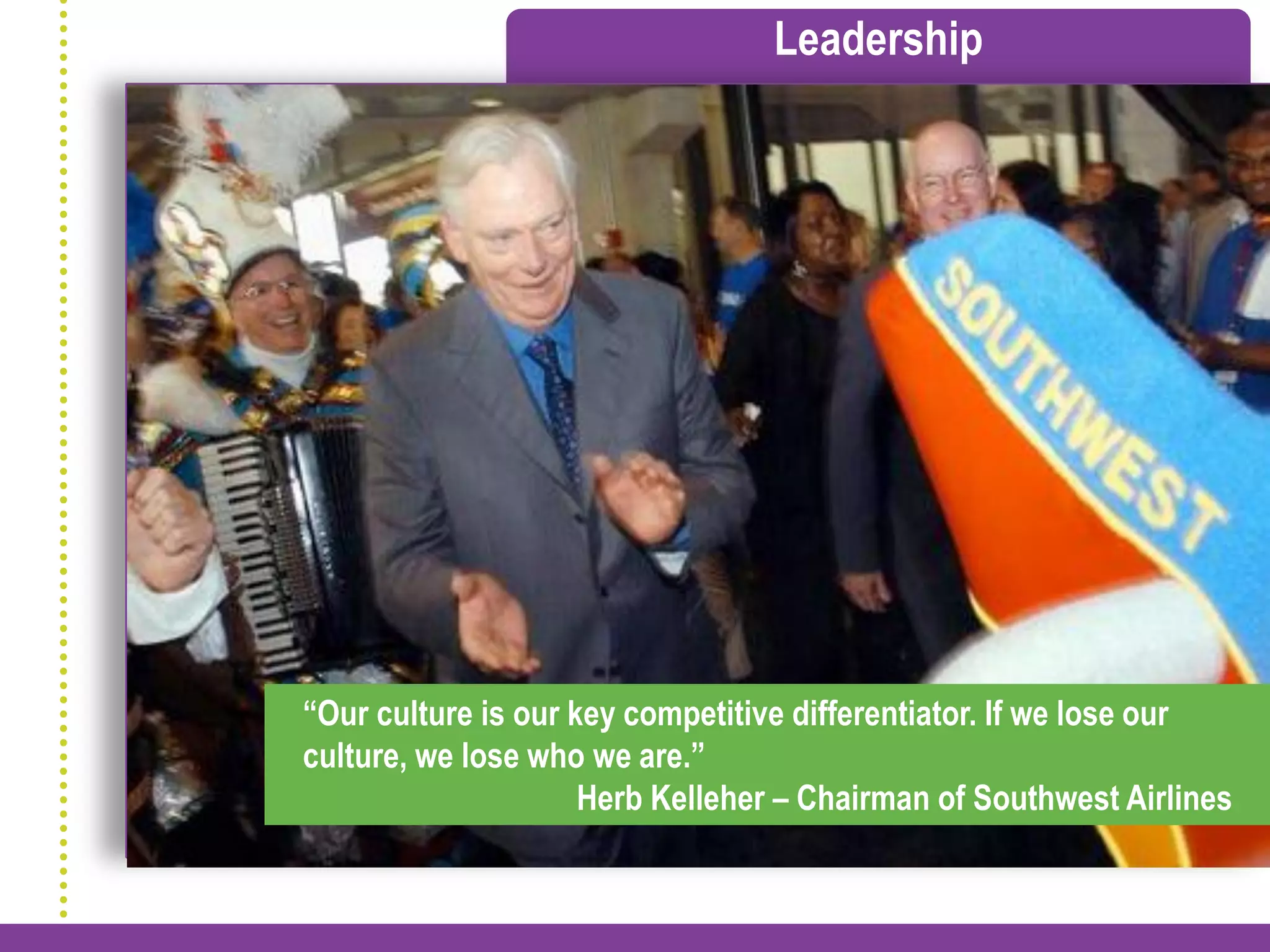 Leadership




“Our culture is our key competitive differentiator. If we lose our
culture, we lose who we are.”
                     Herb Kelleher – Chairman of Southwest Airlines
 