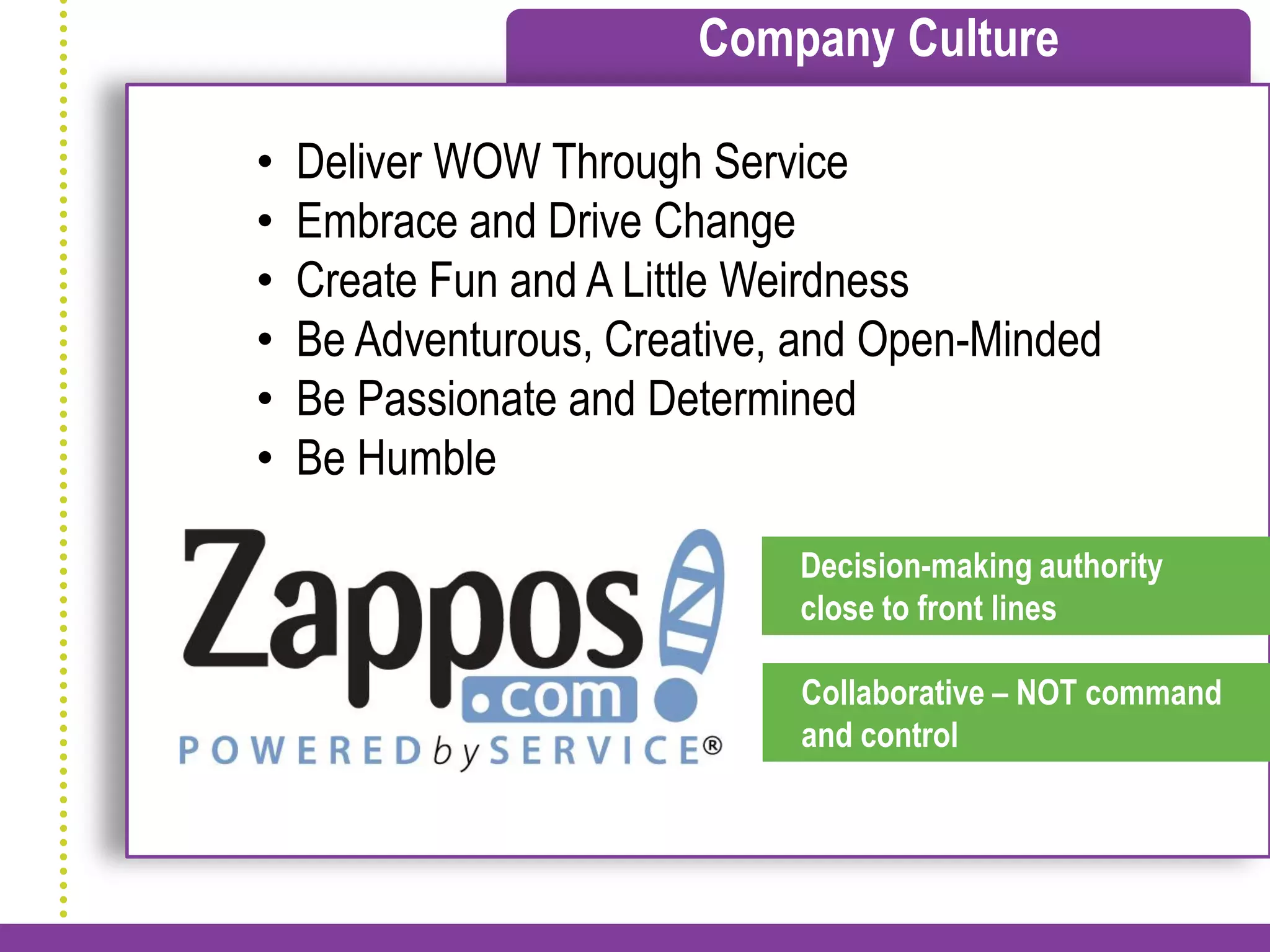 Company Culture

•   Deliver WOW Through Service
•   Embrace and Drive Change
•   Create Fun and A Little Weirdness
•   Be Adventurous, Creative, and Open-Minded
•   Be Passionate and Determined
•   Be Humble

                             Decision-making authority
                             close to front lines

                             Collaborative – NOT command
                             and control
 