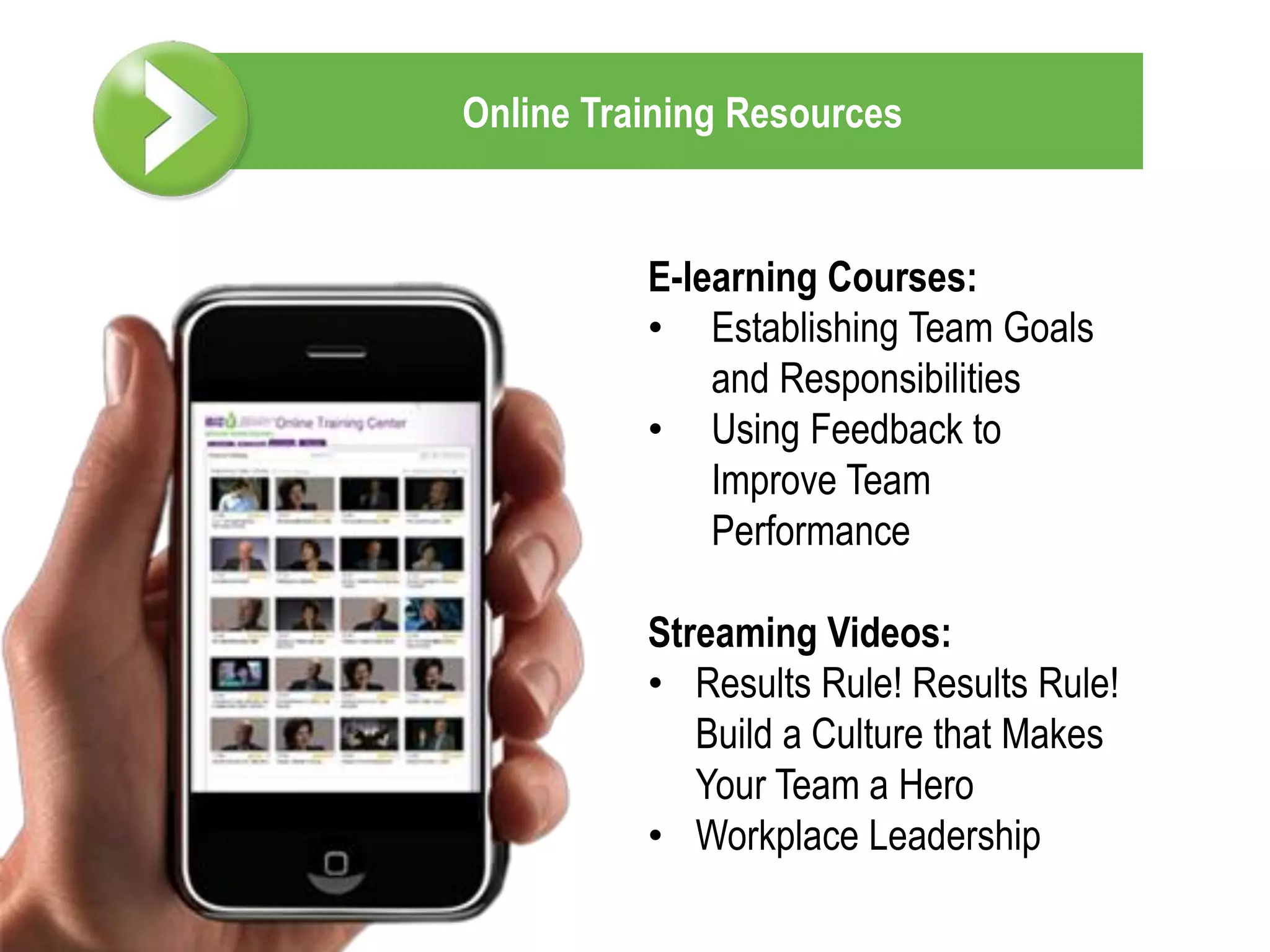 Online Training Resources


          E-learning Courses:
          • Establishing Team Goals
              and Responsibilities
          • Using Feedback to
              Improve Team
              Performance

          Streaming Videos:
          • Results Rule! Results Rule!
             Build a Culture that Makes
             Your Team a Hero
          • Workplace Leadership
 