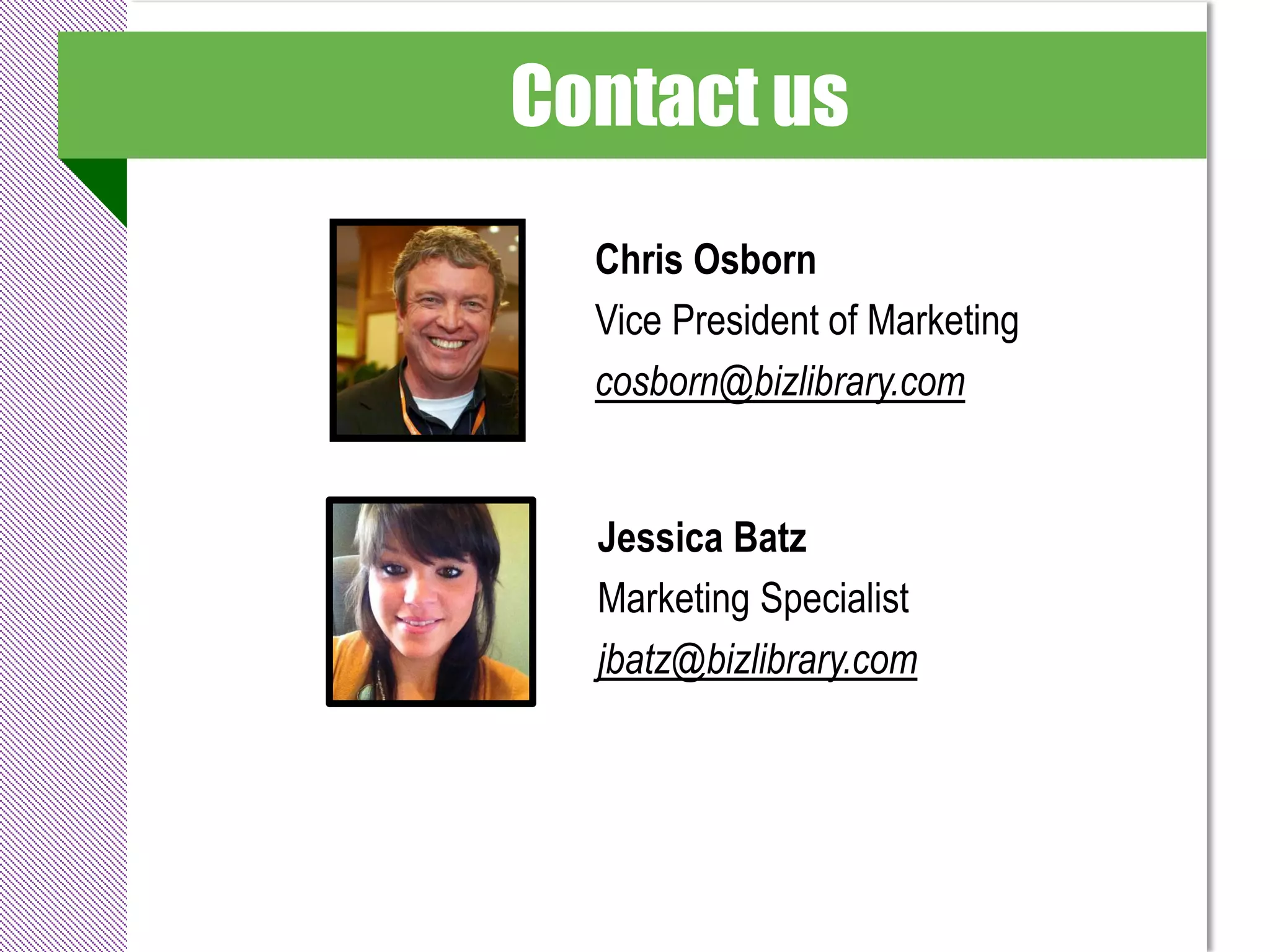 Contact us
  Chris Osborn
  Vice President of Marketing
  cosborn@bizlibrary.com


  Jessica Batz
  Marketing Specialist
  jbatz@bizlibrary.com
 