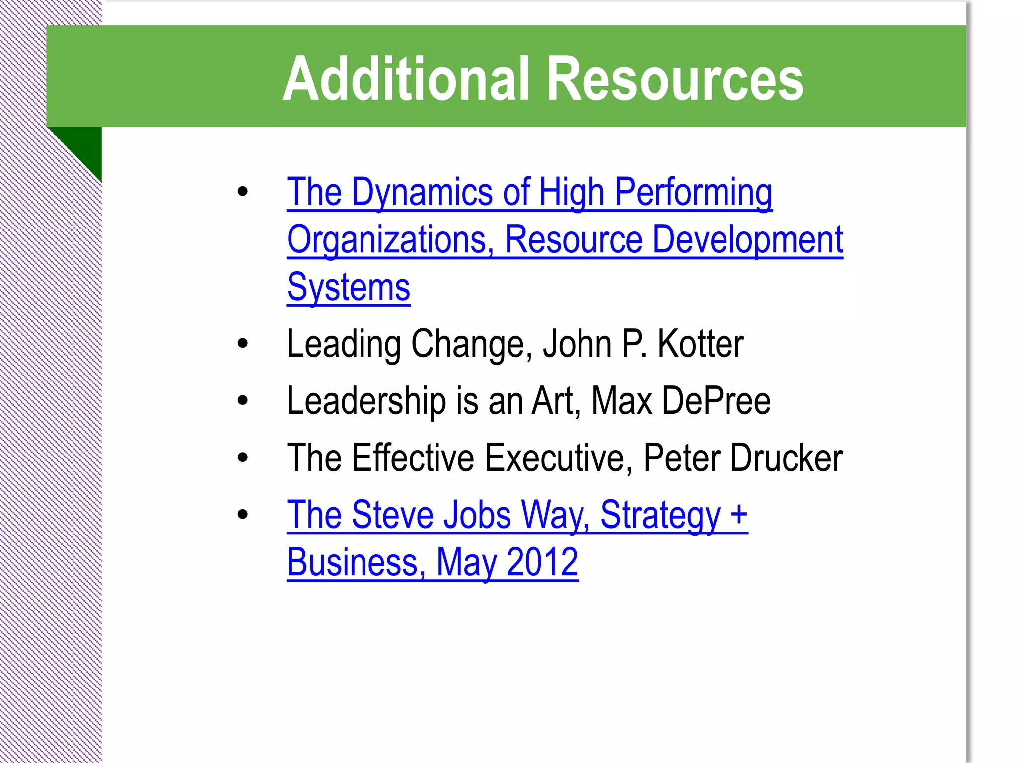 Additional Resources
• The Dynamics of High Performing
  Organizations, Resource Development
  Systems
• Leading Change, John P. Kotter
• Leadership is an Art, Max DePree
• The Effective Executive, Peter Drucker
• The Steve Jobs Way, Strategy +
  Business, May 2012
 