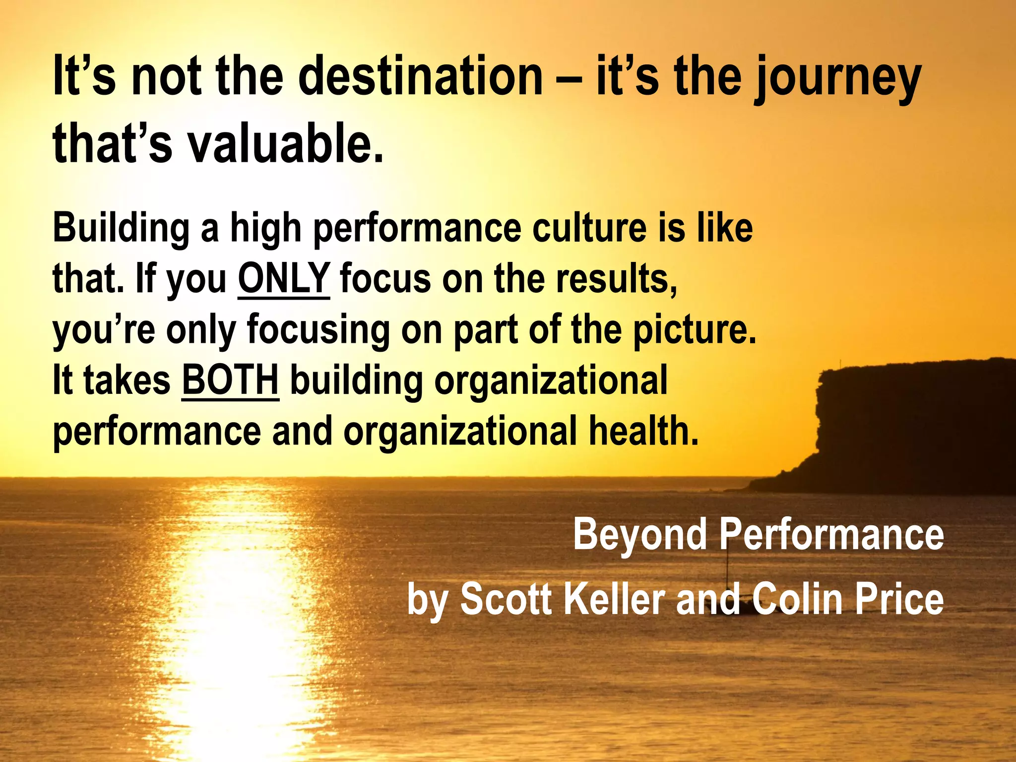 It’s not the destination – it’s the journey
that’s valuable.
Building a high performance culture is like
that. If you ONLY focus on the results,
you’re only focusing on part of the picture.
It takes BOTH building organizational
performance and organizational health.

                               Beyond Performance
                      by Scott Keller and Colin Price
 