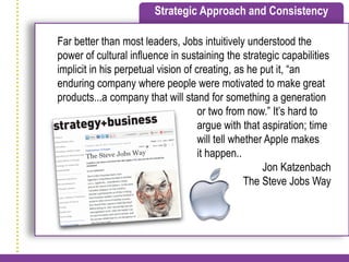 Strategic Approach and Consistency

Far better than most leaders, Jobs intuitively understood the
power of cultural influence in sustaining the strategic capabilities
implicit in his perpetual vision of creating, as he put it, “an
enduring company where people were motivated to make great
products...a company that will stand for something a generation
                                     or two from now.” It’s hard to
                                     argue with that aspiration; time
w                                    will tell whether Apple makes
                                     it happen..
                                                      Jon Katzenbach
                                                  The Steve Jobs Way
 