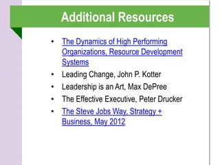 Additional Resources
• The Dynamics of High Performing
  Organizations, Resource Development
  Systems
• Leading Change, John P. Kotter
• Leadership is an Art, Max DePree
• The Effective Executive, Peter Drucker
• The Steve Jobs Way, Strategy +
  Business, May 2012
 