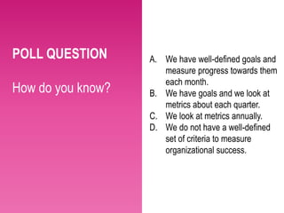 POLL QUESTION      A. We have well-defined goals and
                      measure progress towards them
                      each month.
How do you know?   B. We have goals and we look at
                      metrics about each quarter.
                   C. We look at metrics annually.
                   D. We do not have a well-defined
                      set of criteria to measure
                      organizational success.
 