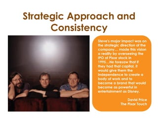 Strategic Approach and
Consistency
Steve's major impact was on
the strategic direction of the
company… made this vision
a reality by overseeing the
IPO of Pixar stock in
1995…He foresaw that if
they had that capital, it
would give them the
independence to create a
body of work and to
become a brand that would
become as powerful in
entertainment as Disney.
David Price
The Pixar Touch
 