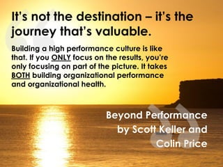 Beyond Performance
by Scott Keller and
Colin Price
It’s not the destination – it’s the
journey that’s valuable.
Building a high performance culture is like
that. If you ONLY focus on the results, you’re
only focusing on part of the picture. It takes
BOTH building organizational performance
and organizational health.
 