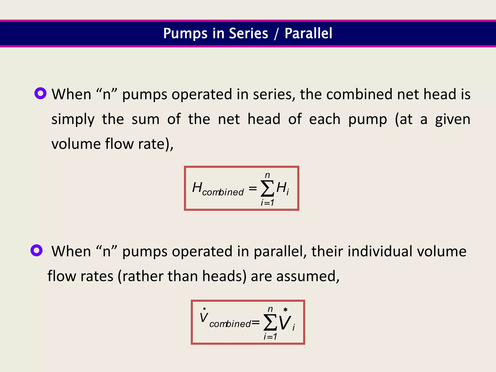  When “n” pumps operated in series, the combined net head is
simply the sum of the net head of each pump (at a given
volume flow rate),
Pumps in Series / Parallel



n
1
i
i
combined H
H
 When “n” pumps operated in parallel, their individual volume
flow rates (rather than heads) are assumed,




 n
1
i
i
combined V
V
 