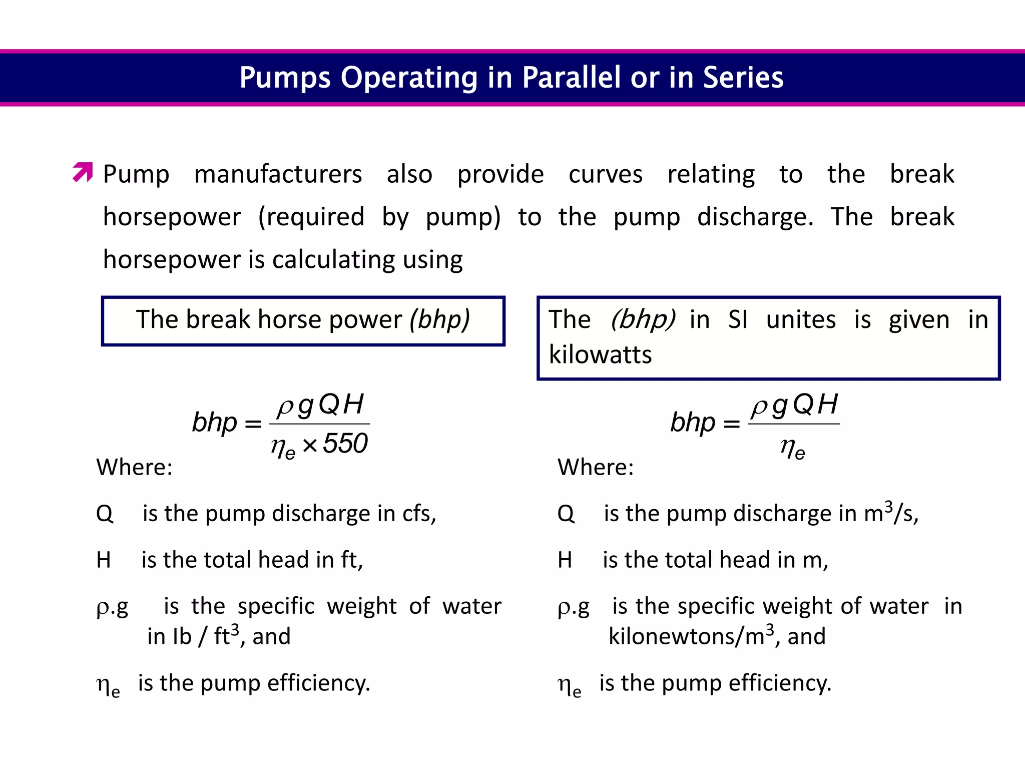 Pumps Operating in Parallel or in Series
 Pump manufacturers also provide curves relating to the break
horsepower (required by pump) to the pump discharge. The break
horsepower is calculating using
550
H
Q
g
bhp
e 



Where:
Q is the pump discharge in cfs,
H is the total head in ft,
.g is the specific weight of water
in Ib / ft3, and
e is the pump efficiency.
Where:
Q is the pump discharge in m3/s,
H is the total head in m,
.g is the specific weight of water in
kilonewtons/m3, and
e is the pump efficiency.
e
H
Q
g
bhp



The break horse power (bhp) The (bhp) in SI unites is given in
kilowatts
 