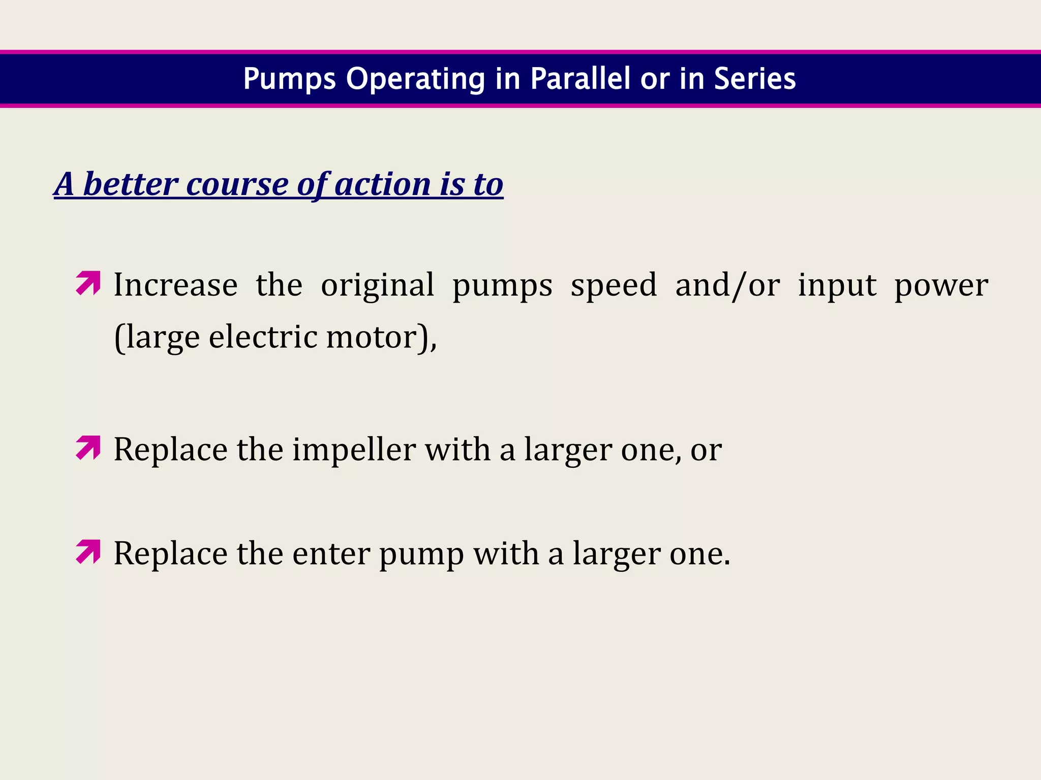 Pumps Operating in Parallel or in Series
A better course of action is to
 Increase the original pumps speed and/or input power
(large electric motor),
 Replace the impeller with a larger one, or
 Replace the enter pump with a larger one.
 