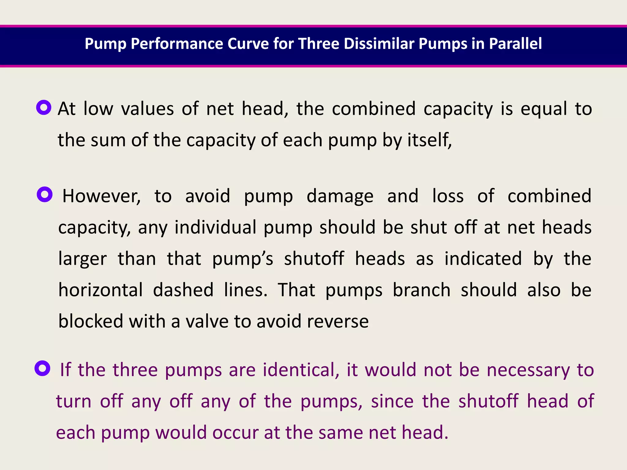  At low values of net head, the combined capacity is equal to
the sum of the capacity of each pump by itself,
 However, to avoid pump damage and loss of combined
capacity, any individual pump should be shut off at net heads
larger than that pump’s shutoff heads as indicated by the
horizontal dashed lines. That pumps branch should also be
blocked with a valve to avoid reverse
 If the three pumps are identical, it would not be necessary to
turn off any off any of the pumps, since the shutoff head of
each pump would occur at the same net head.
Pump Performance Curve for Three Dissimilar Pumps in Parallel
 