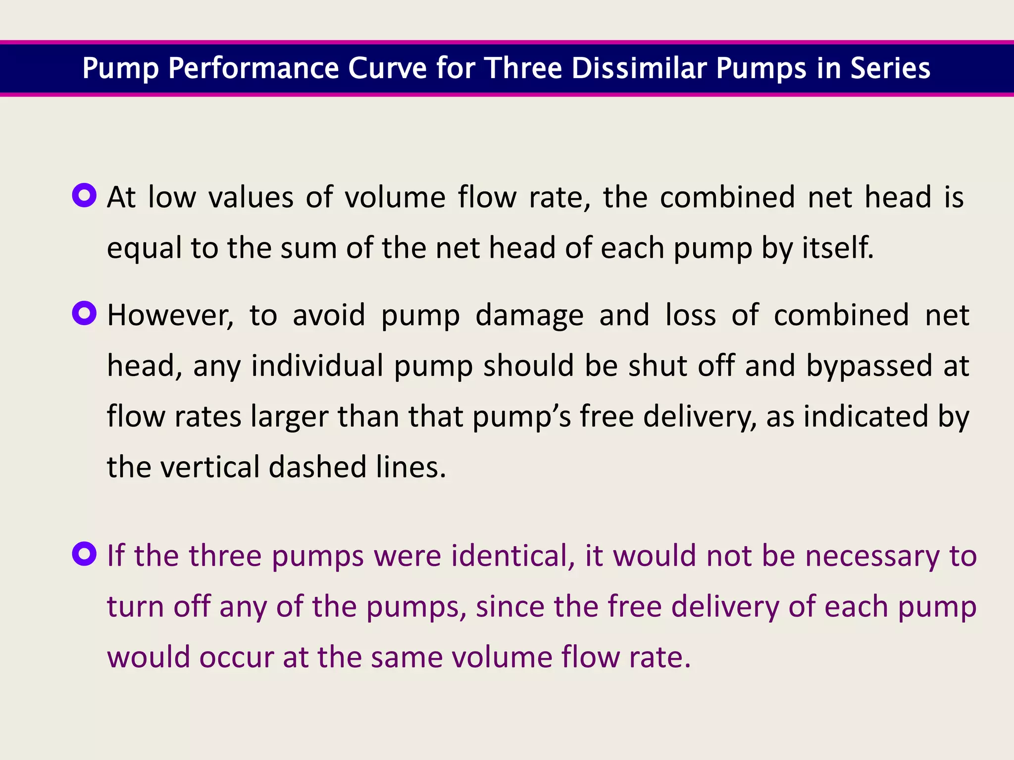  At low values of volume flow rate, the combined net head is
equal to the sum of the net head of each pump by itself.
 However, to avoid pump damage and loss of combined net
head, any individual pump should be shut off and bypassed at
flow rates larger than that pump’s free delivery, as indicated by
the vertical dashed lines.
 If the three pumps were identical, it would not be necessary to
turn off any of the pumps, since the free delivery of each pump
would occur at the same volume flow rate.
Pump Performance Curve for Three Dissimilar Pumps in Series
 