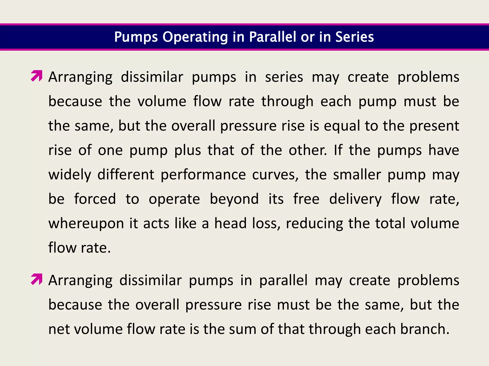 Pumps Operating in Parallel or in Series
 Arranging dissimilar pumps in series may create problems
because the volume flow rate through each pump must be
the same, but the overall pressure rise is equal to the present
rise of one pump plus that of the other. If the pumps have
widely different performance curves, the smaller pump may
be forced to operate beyond its free delivery flow rate,
whereupon it acts like a head loss, reducing the total volume
flow rate.
 Arranging dissimilar pumps in parallel may create problems
because the overall pressure rise must be the same, but the
net volume flow rate is the sum of that through each branch.
 