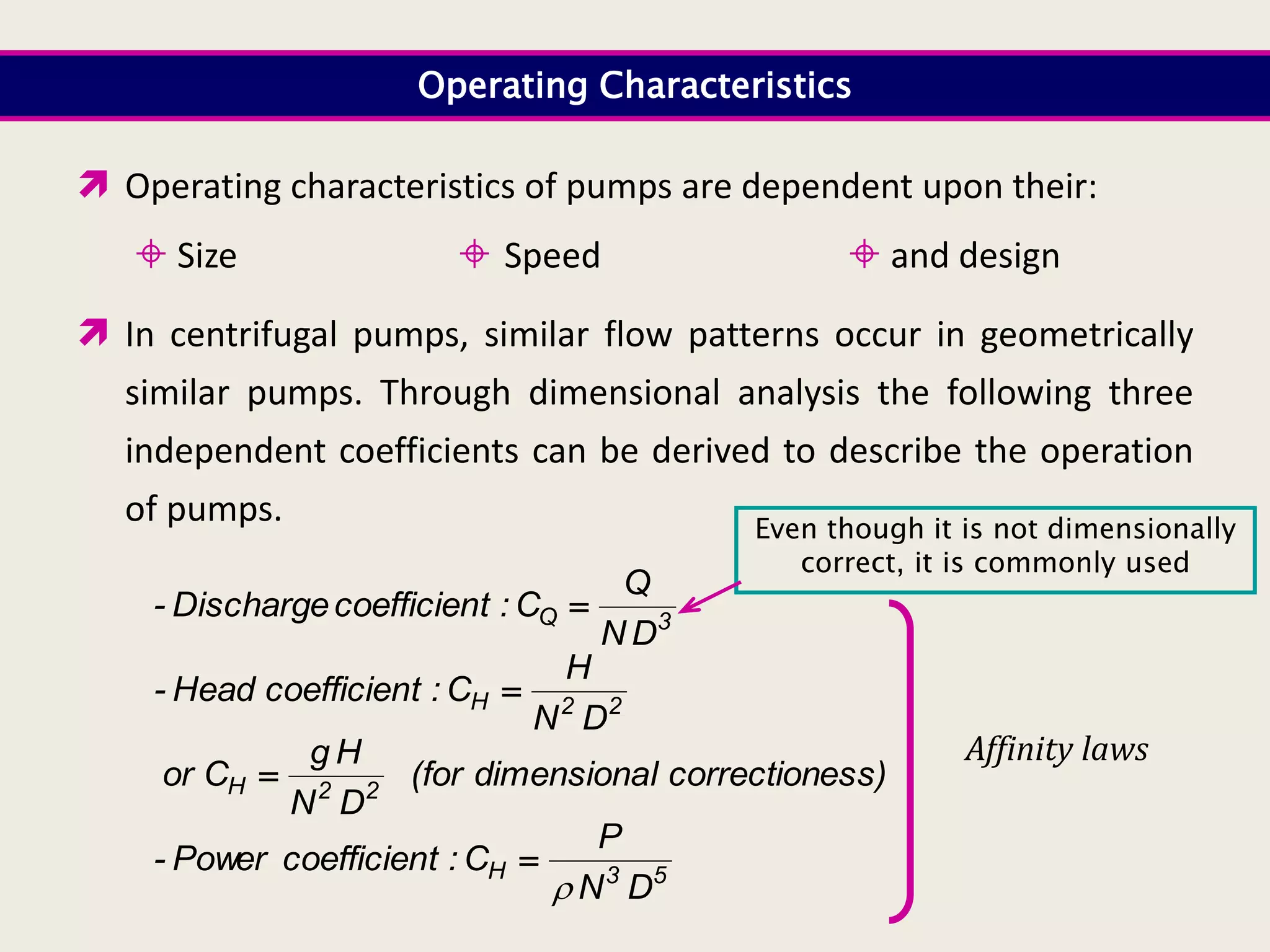 Operating Characteristics
 Operating characteristics of pumps are dependent upon their:
 Size  Speed  and design
 In centrifugal pumps, similar flow patterns occur in geometrically
similar pumps. Through dimensional analysis the following three
independent coefficients can be derived to describe the operation
of pumps.
3
Q
D
N
Q
C
:
t
coefficien
Discharge
- 
2
2
H
D
N
H
C
:
t
coefficien
Head
- 
ess)
correction
l
dimensiona
(for
D
N
H
g
C
or 2
2
H 
5
3
H
D
N
P
C
:
t
coefficien
Power
-


Affinity laws
Even though it is not dimensionally
correct, it is commonly used
 
