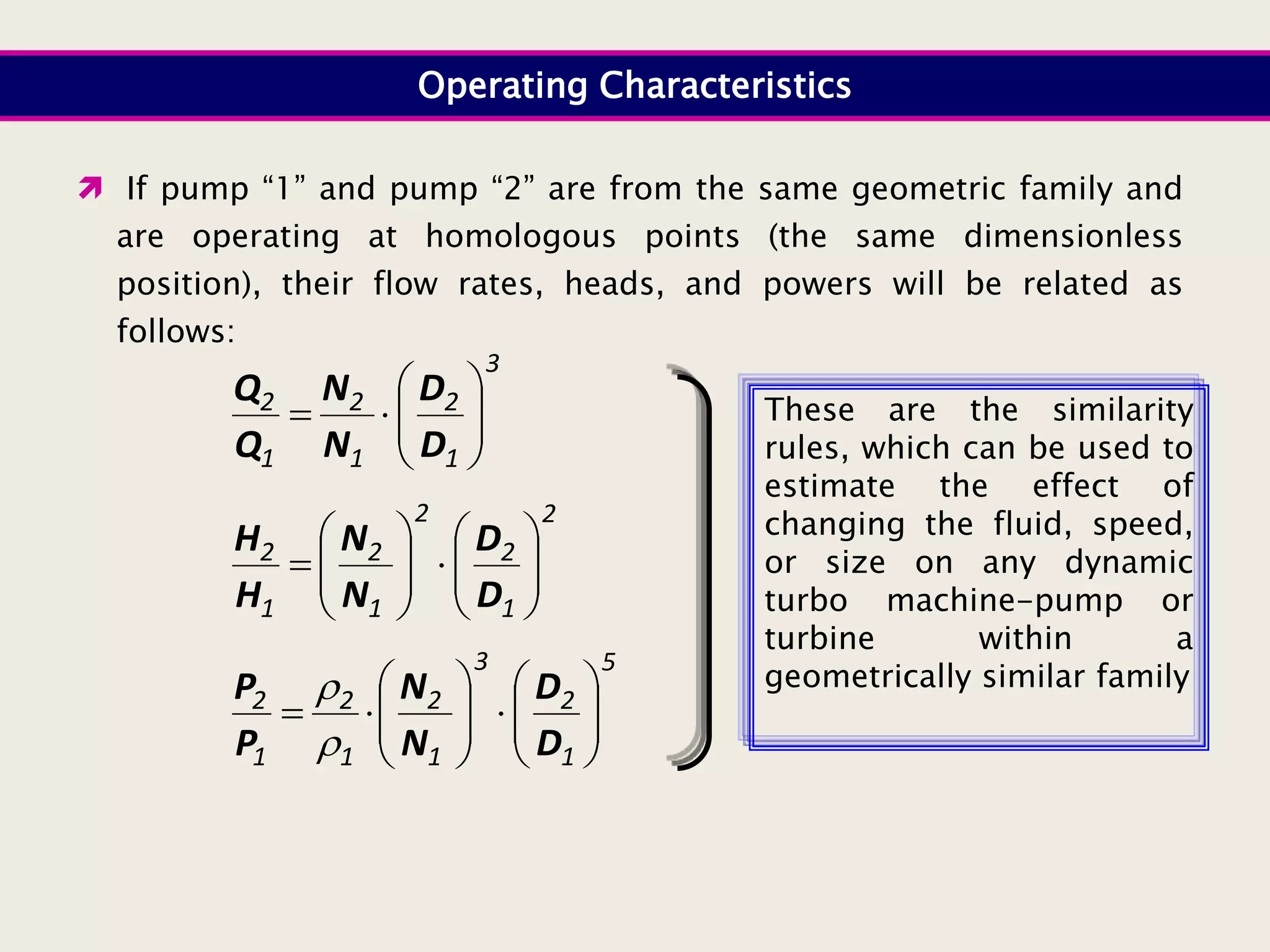 Operating Characteristics
3
1
2
1
2
1
2










D
D
N
N
Q
Q
2
1
2
2
1
2
1
2


















D
D
N
N
H
H
5
1
2
3
1
2
1
2
1
2



















D
D
N
N
P
P


 If pump “1” and pump “2” are from the same geometric family and
are operating at homologous points (the same dimensionless
position), their flow rates, heads, and powers will be related as
follows:
These are the similarity
rules, which can be used to
estimate the effect of
changing the fluid, speed,
or size on any dynamic
turbo machine-pump or
turbine within a
geometrically similar family
 