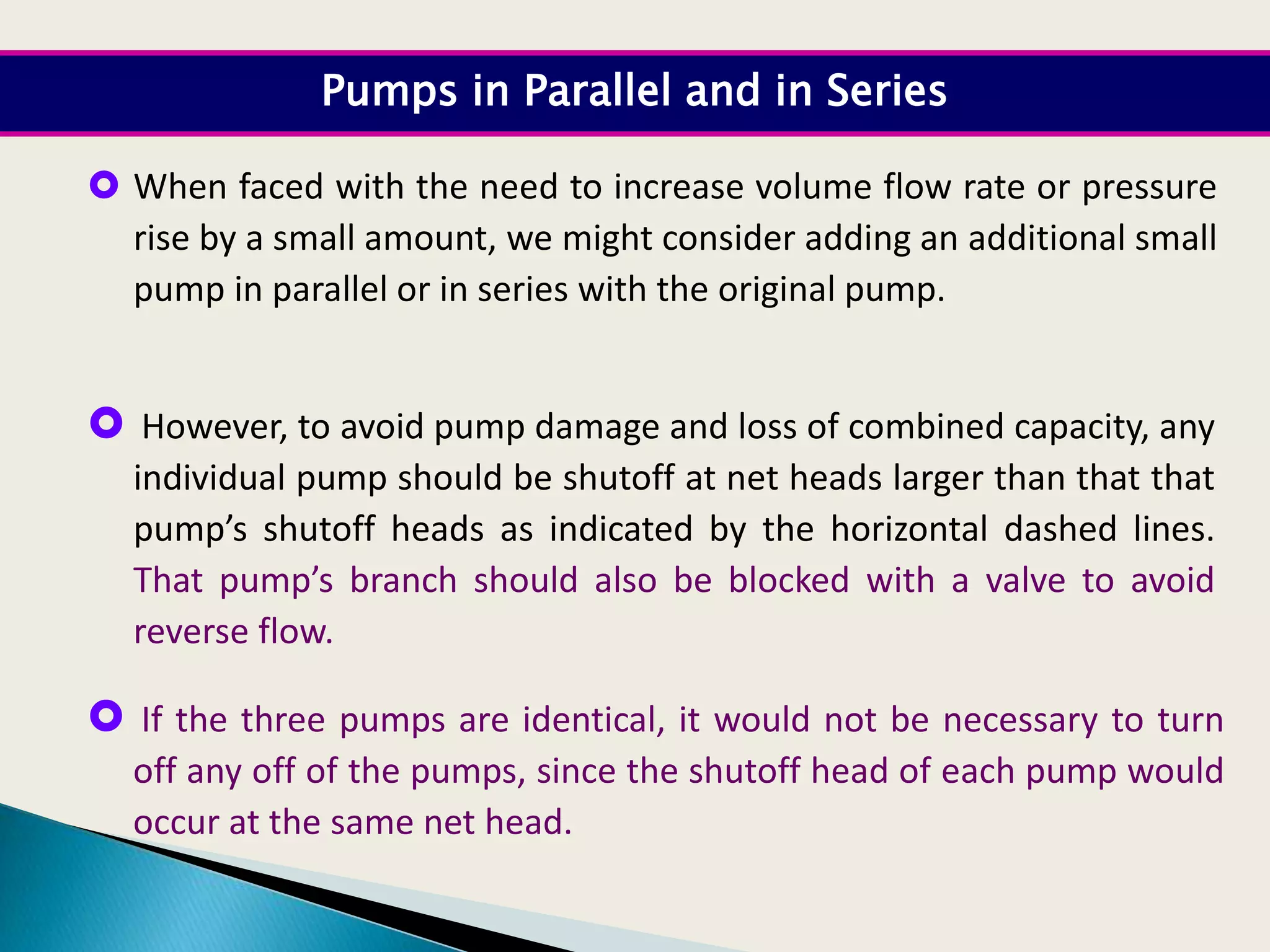  When faced with the need to increase volume flow rate or pressure
rise by a small amount, we might consider adding an additional small
pump in parallel or in series with the original pump.
 However, to avoid pump damage and loss of combined capacity, any
individual pump should be shutoff at net heads larger than that that
pump’s shutoff heads as indicated by the horizontal dashed lines.
That pump’s branch should also be blocked with a valve to avoid
reverse flow.
Pumps in Parallel and in Series
 If the three pumps are identical, it would not be necessary to turn
off any off of the pumps, since the shutoff head of each pump would
occur at the same net head.
 