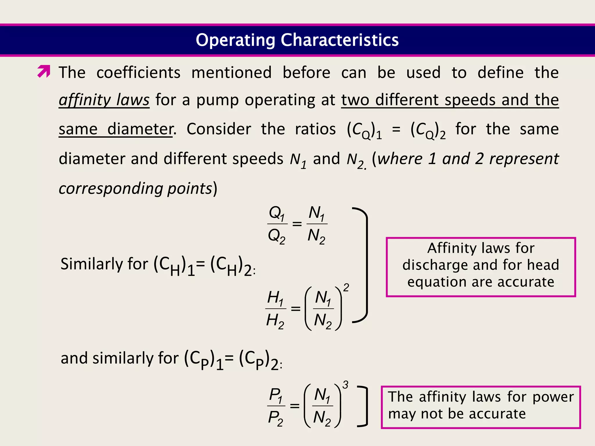 Operating Characteristics
 The coefficients mentioned before can be used to define the
affinity laws for a pump operating at two different speeds and the
same diameter. Consider the ratios (CQ)1 = (CQ)2 for the same
diameter and different speeds N1 and N2. (where 1 and 2 represent
corresponding points)
2
1
2
1
N
N
Q
Q

Similarly for (CH)1= (CH)2:
2
2
1
2
1
N
N
H
H









and similarly for (CP)1= (CP)2:
3
2
1
2
1
N
N
P
P









Affinity laws for
discharge and for head
equation are accurate
The affinity laws for power
may not be accurate
 