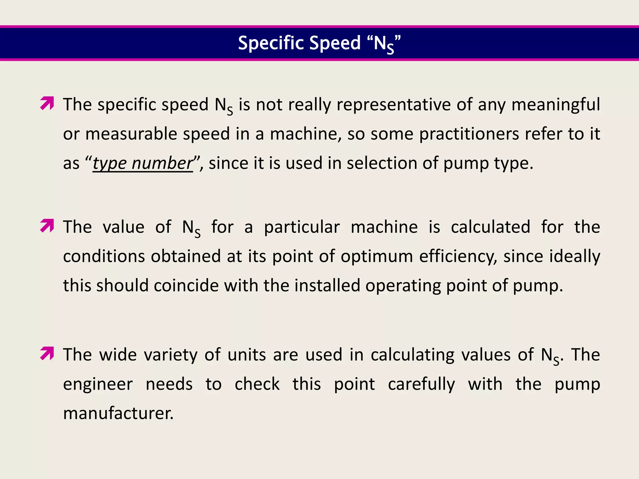Specific Speed “NS”
 The specific speed NS is not really representative of any meaningful
or measurable speed in a machine, so some practitioners refer to it
as “type number”, since it is used in selection of pump type.
 The value of NS for a particular machine is calculated for the
conditions obtained at its point of optimum efficiency, since ideally
this should coincide with the installed operating point of pump.
 The wide variety of units are used in calculating values of NS. The
engineer needs to check this point carefully with the pump
manufacturer.
 