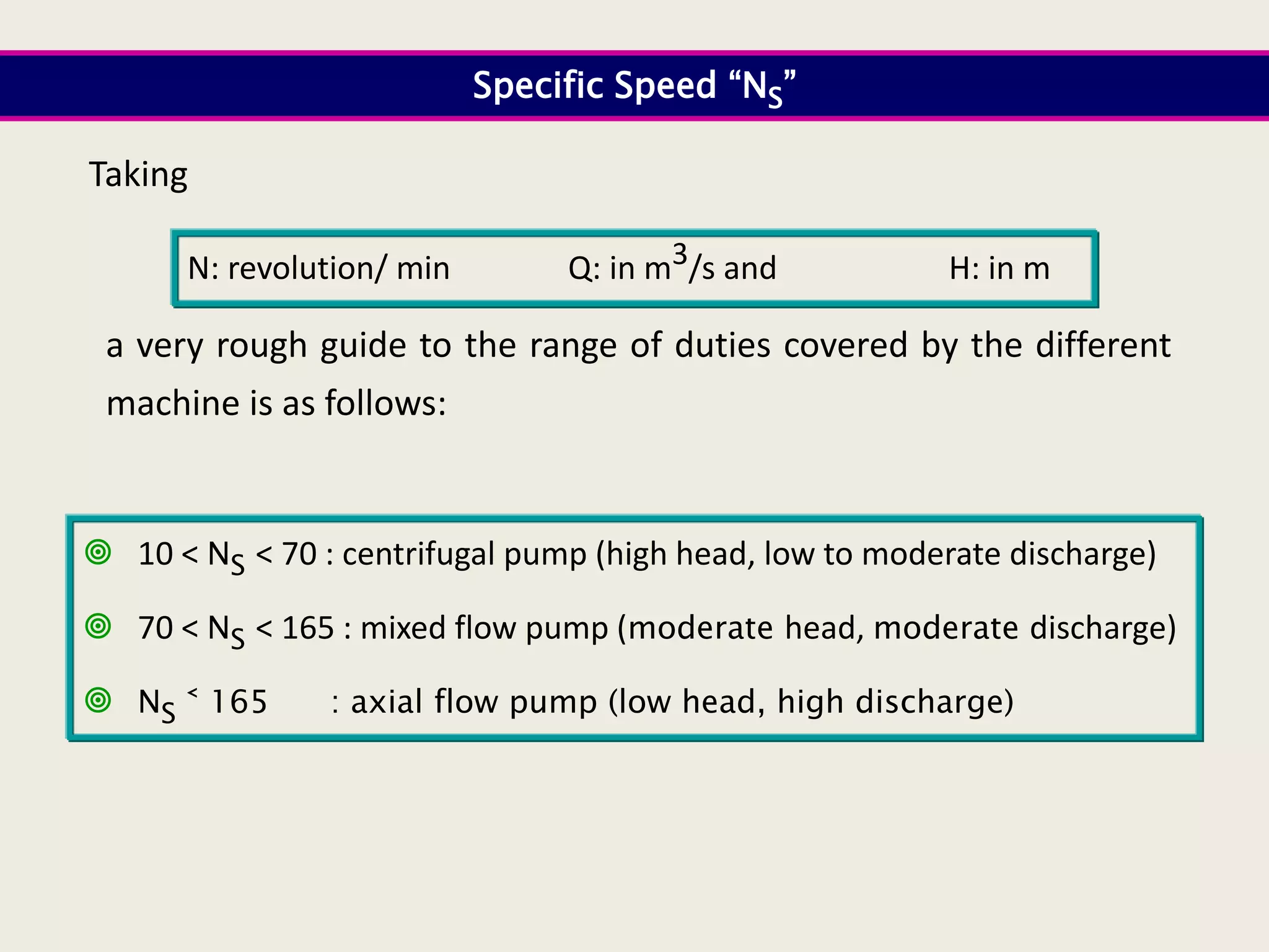 Specific Speed “NS”
a very rough guide to the range of duties covered by the different
machine is as follows:
Taking
N: revolution/ min Q: in m3/s and H: in m
 10 ˂ NS ˂ 70 : centrifugal pump (high head, low to moderate discharge)
 70 ˂ NS ˂ 165 : mixed flow pump (moderate head, moderate discharge)
 NS ˂ 165 : axial flow pump (low head, high discharge)
 