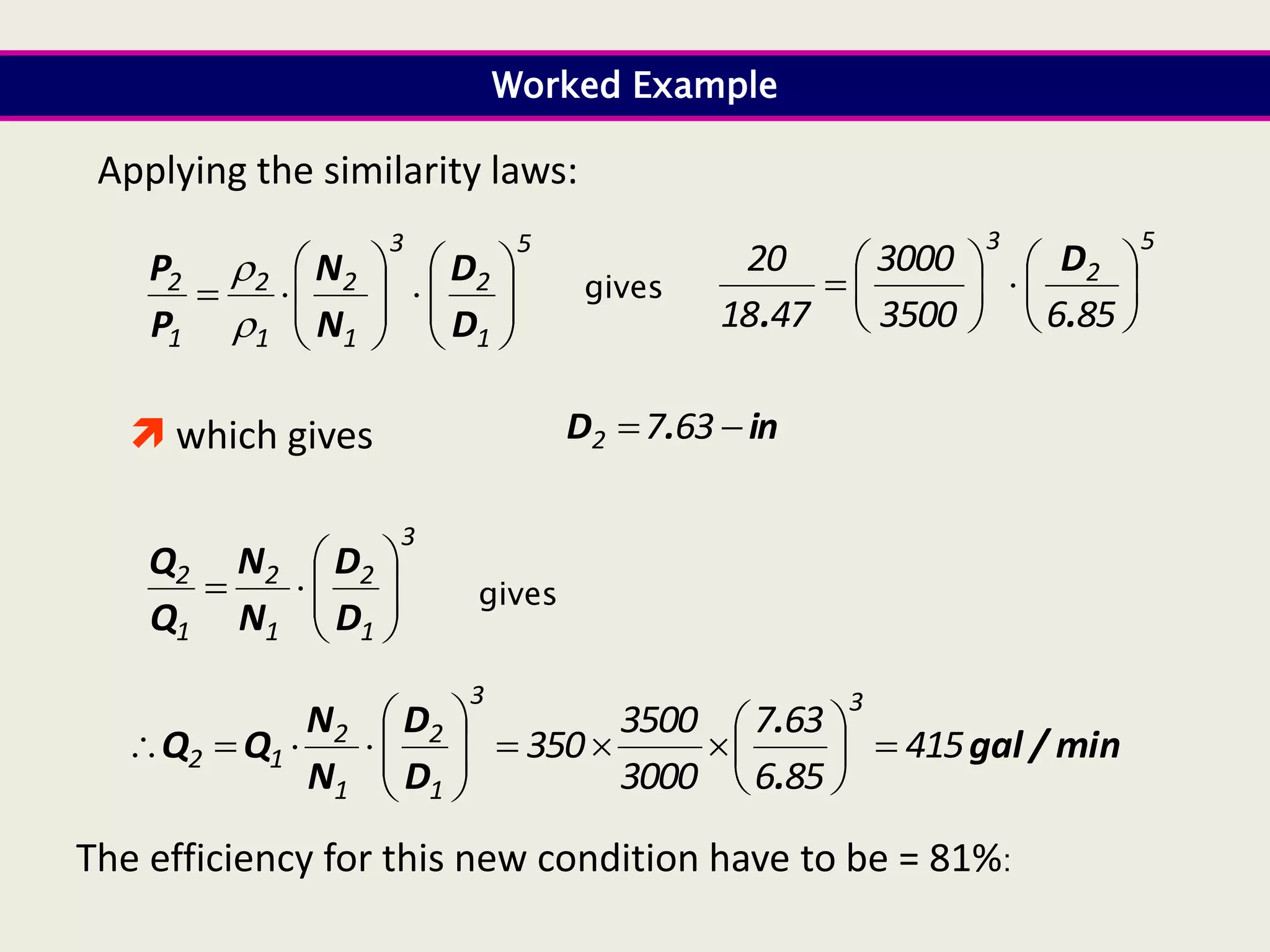 3
1
2
1
2
1
2










D
D
N
N
Q
Q
Worked Example
Applying the similarity laws:
gives
min
/
gal
.
.
D
D
N
N
Q
Q 415
85
6
63
7
3000
3500
350
3
3
1
2
1
2
1
2 





















5
1
2
3
1
2
1
2
1
2



















D
D
N
N
P
P

 gives
5
2
3
85
6
3500
3000
47
18
20














.
D
.
 which gives in
.
D 
 63
7
2
The efficiency for this new condition have to be = 81%:
 