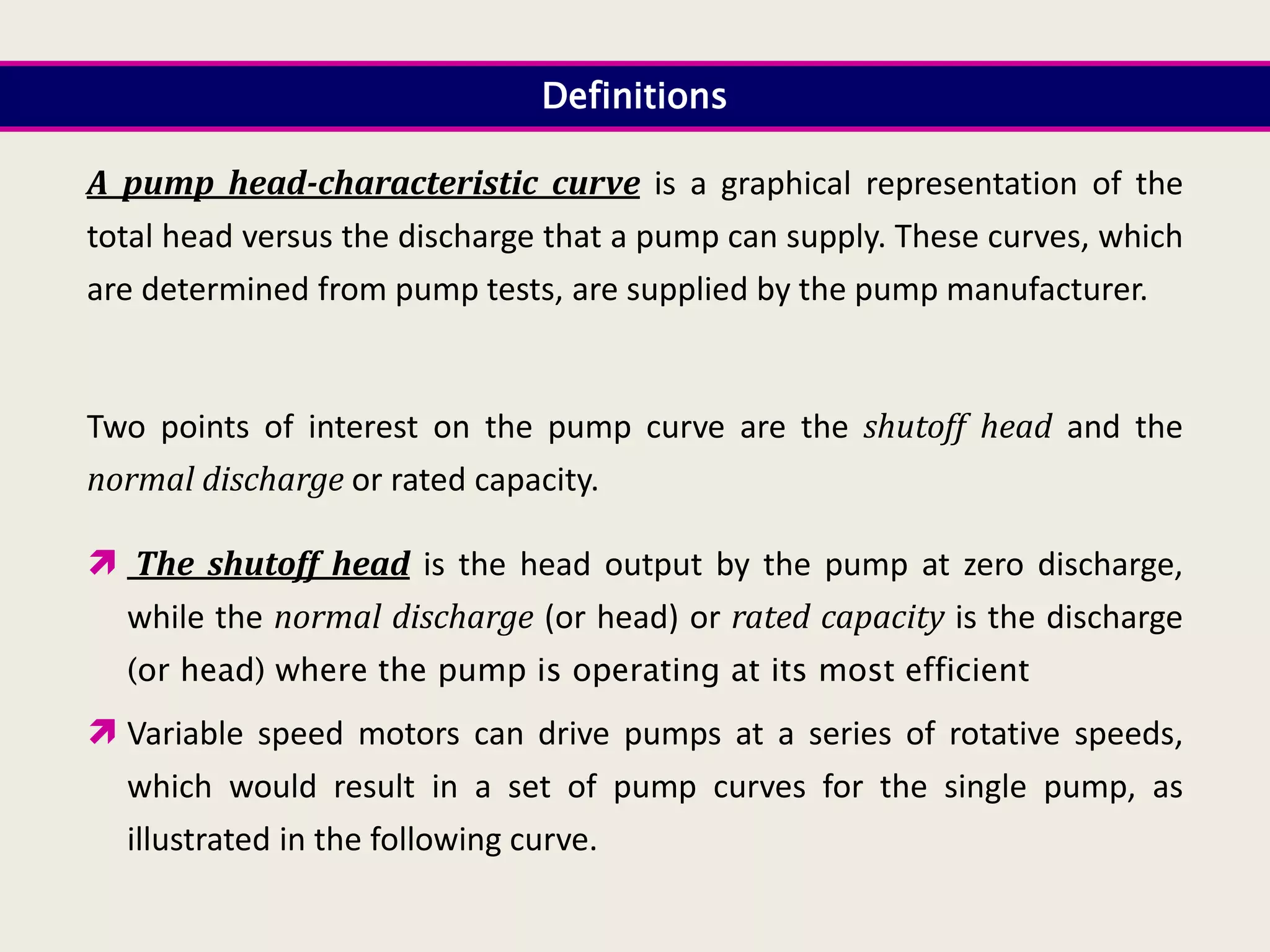 A pump head-characteristic curve is a graphical representation of the
total head versus the discharge that a pump can supply. These curves, which
are determined from pump tests, are supplied by the pump manufacturer.
Two points of interest on the pump curve are the shutoff head and the
normal discharge or rated capacity.
 The shutoff head is the head output by the pump at zero discharge,
while the normal discharge (or head) or rated capacity is the discharge
(or head) where the pump is operating at its most efficient
 Variable speed motors can drive pumps at a series of rotative speeds,
which would result in a set of pump curves for the single pump, as
illustrated in the following curve.
Definitions
 