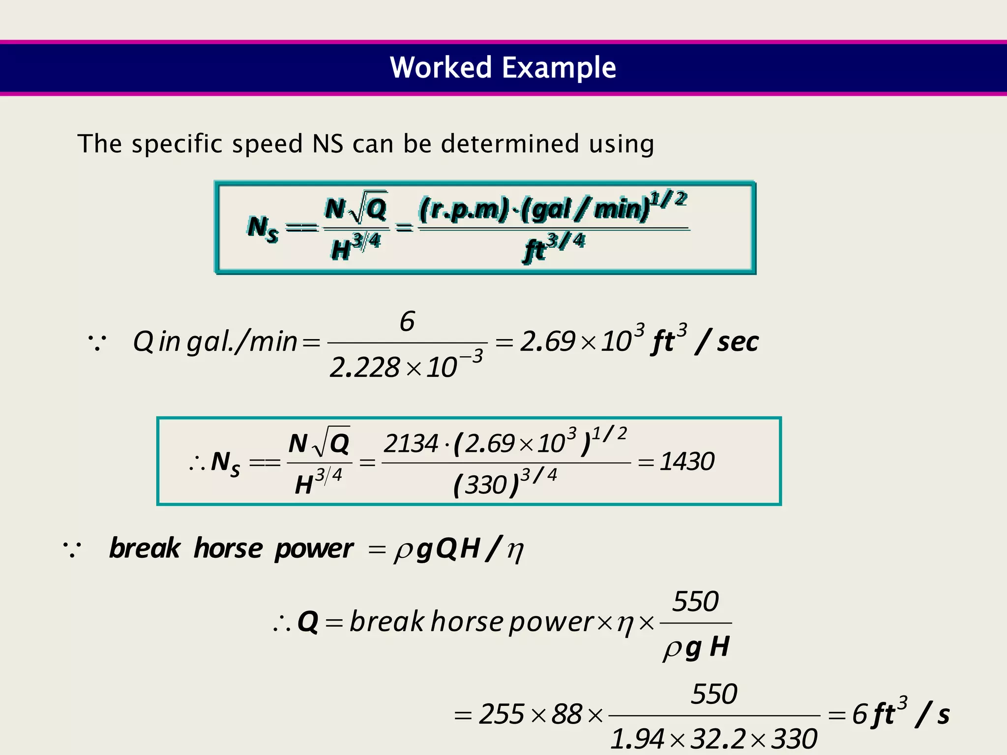 4
3
2
1
4
3 /
/
S
ft
min)
/
gal
(
)
m
.
p
.
r
(
H
Q
N
N



sec
/
ft
.
.
3
3
3
10
69
2
10
228
2
6
gal./min
in
Q 


 

The specific speed NS can be determined using
Worked Example
1430
330
10
69
2
2134
4
3
2
1
3
4
3





 /
/
S
)
(
)
.
(
H
Q
N
N

 /
H
Q
g
power
horse
break 

s
/
ft
.
.
H
g
Q
3
6
330
2
32
94
1
550
88
255
550
power
horse
break












 