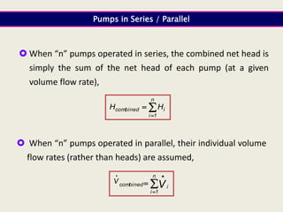  When “n” pumps operated in series, the combined net head is
simply the sum of the net head of each pump (at a given
volume flow rate),
Pumps in Series / Parallel



n
1
i
i
combined H
H
 When “n” pumps operated in parallel, their individual volume
flow rates (rather than heads) are assumed,




 n
1
i
i
combined V
V
 
