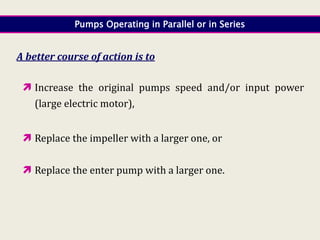 Pumps Operating in Parallel or in Series
A better course of action is to
 Increase the original pumps speed and/or input power
(large electric motor),
 Replace the impeller with a larger one, or
 Replace the enter pump with a larger one.
 