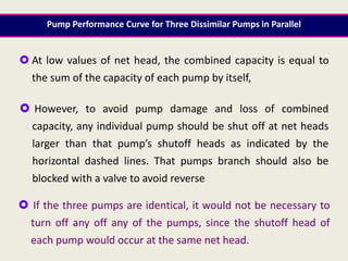  At low values of net head, the combined capacity is equal to
the sum of the capacity of each pump by itself,
 However, to avoid pump damage and loss of combined
capacity, any individual pump should be shut off at net heads
larger than that pump’s shutoff heads as indicated by the
horizontal dashed lines. That pumps branch should also be
blocked with a valve to avoid reverse
 If the three pumps are identical, it would not be necessary to
turn off any off any of the pumps, since the shutoff head of
each pump would occur at the same net head.
Pump Performance Curve for Three Dissimilar Pumps in Parallel
 