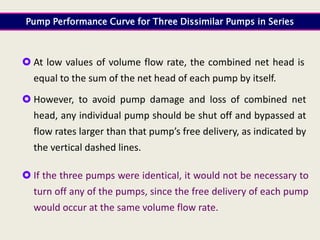  At low values of volume flow rate, the combined net head is
equal to the sum of the net head of each pump by itself.
 However, to avoid pump damage and loss of combined net
head, any individual pump should be shut off and bypassed at
flow rates larger than that pump’s free delivery, as indicated by
the vertical dashed lines.
 If the three pumps were identical, it would not be necessary to
turn off any of the pumps, since the free delivery of each pump
would occur at the same volume flow rate.
Pump Performance Curve for Three Dissimilar Pumps in Series
 
