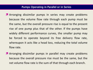 Pumps Operating in Parallel or in Series
 Arranging dissimilar pumps in series may create problems
because the volume flow rate through each pump must be
the same, but the overall pressure rise is equal to the present
rise of one pump plus that of the other. If the pumps have
widely different performance curves, the smaller pump may
be forced to operate beyond its free delivery flow rate,
whereupon it acts like a head loss, reducing the total volume
flow rate.
 Arranging dissimilar pumps in parallel may create problems
because the overall pressure rise must be the same, but the
net volume flow rate is the sum of that through each branch.
 