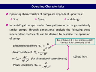 Operating Characteristics
 Operating characteristics of pumps are dependent upon their:
 Size  Speed  and design
 In centrifugal pumps, similar flow patterns occur in geometrically
similar pumps. Through dimensional analysis the following three
independent coefficients can be derived to describe the operation
of pumps.
3
Q
D
N
Q
C
:
t
coefficien
Discharge
- 
2
2
H
D
N
H
C
:
t
coefficien
Head
- 
ess)
correction
l
dimensiona
(for
D
N
H
g
C
or 2
2
H 
5
3
H
D
N
P
C
:
t
coefficien
Power
-


Affinity laws
Even though it is not dimensionally
correct, it is commonly used
 
