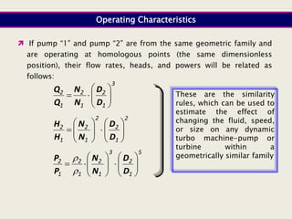 Operating Characteristics
3
1
2
1
2
1
2










D
D
N
N
Q
Q
2
1
2
2
1
2
1
2


















D
D
N
N
H
H
5
1
2
3
1
2
1
2
1
2



















D
D
N
N
P
P


 If pump “1” and pump “2” are from the same geometric family and
are operating at homologous points (the same dimensionless
position), their flow rates, heads, and powers will be related as
follows:
These are the similarity
rules, which can be used to
estimate the effect of
changing the fluid, speed,
or size on any dynamic
turbo machine-pump or
turbine within a
geometrically similar family
 