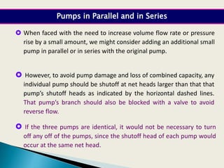 When faced with the need to increase volume flow rate or pressure
rise by a small amount, we might consider adding an additional small
pump in parallel or in series with the original pump.
 However, to avoid pump damage and loss of combined capacity, any
individual pump should be shutoff at net heads larger than that that
pump’s shutoff heads as indicated by the horizontal dashed lines.
That pump’s branch should also be blocked with a valve to avoid
reverse flow.
Pumps in Parallel and in Series
 If the three pumps are identical, it would not be necessary to turn
off any off of the pumps, since the shutoff head of each pump would
occur at the same net head.
 