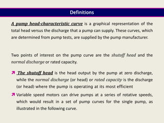 A pump head-characteristic curve is a graphical representation of the
total head versus the discharge that a pump can supply. These curves, which
are determined from pump tests, are supplied by the pump manufacturer.
Two points of interest on the pump curve are the shutoff head and the
normal discharge or rated capacity.
 The shutoff head is the head output by the pump at zero discharge,
while the normal discharge (or head) or rated capacity is the discharge
(or head) where the pump is operating at its most efficient
 Variable speed motors can drive pumps at a series of rotative speeds,
which would result in a set of pump curves for the single pump, as
illustrated in the following curve.
Definitions
 