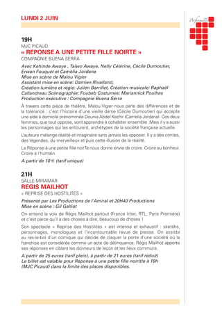 19H
MJC PICAUD
« REPONSE A UNE PETITE FILLE NOIRTE »
COMPAGNIE BUENA SERRA
Avec Kehinde Awaye , Taïwo Awaye, Nelly Célérine, Cécile Dumoutier,
Erwan Fouquet et Camélia Jordana
Mise en scène de Malou Vigier
Assistant mise en scène: Damien Rivalland,
Création lumière et régie: Julien Barrillet, Création musicale: Raphaël
Callandreau Scénographie: Foubeb Costumes: Mariannick Poulhes
Production exécutive : Compagnie Buena Serra
À travers cette pièce de théâtre, Malou Vigier nous parle des différences et de
la tolérance : c’est l’histoire d’une vieille dame (Cécile Dumoutier) qui accepte
une aide à domicile prénommée Dounia Abdel Kechir (Camelia Jordana). Ces deux
femmes, que tout oppose, vont apprendre à cohabiter ensemble. Mais il y a aussi
les personnages qui les entourent, archétypes de la société française actuelle.
L’auteure mélange réalité et imaginaire sans jamais les opposer. Il y a des contes,
des légendes, du merveilleux et puis cette illusion de la réalité.
La Réponse à une petite fille noirTe nous donne envie de croire. Croire au bonheur.
Croire à l'humain.
A partir de 10 € (tarif unique)
21H
SALLE MIRAMAR
REGIS MAILHOT
« REPRISE DES HOSTILITES »
Présenté par Les Productions de l’Amiral et 20H40 Productions
Mise en scène : Gil Galliot
On entend la voix de Régis Mailhot partout (France Inter, RTL, Paris Première)
et c’est parce qu’il a des choses à dire, beaucoup de choses !
Son spectacle « Reprise des Hostilités » est intense et exhaustif : sketchs,
personnages, monologues et l’incontournable revue de presse. On assiste
au ras-le-bol d’un comique qui décide de claquer la porte d’une société où la
franchise est considérée comme un acte de délinquance. Régis Mailhot apporte
ses réponses en ciblant les donneurs de leçon et les lieux communs.
A partir de 25 euros (tarif plein), à partir de 21 euros (tarif réduit)
Le billet est valable pour Réponse à une petite fille noir(t)e à 19h
(MJC Picaud) dans la limite des places disponibles.
LUNDI 2 JUIN
 